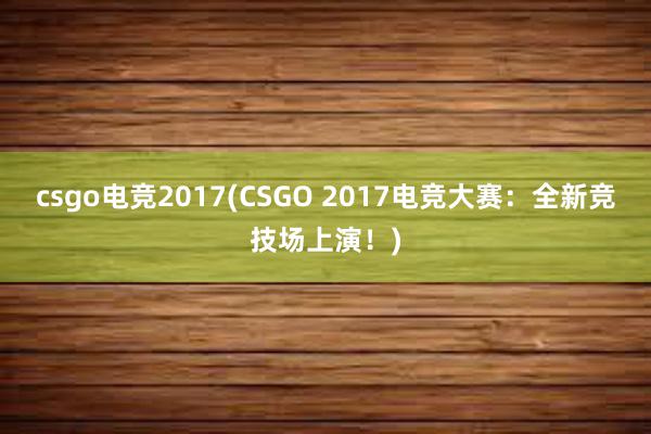 csgo电竞2017(CSGO 2017电竞大赛：全新竞技场上演！)