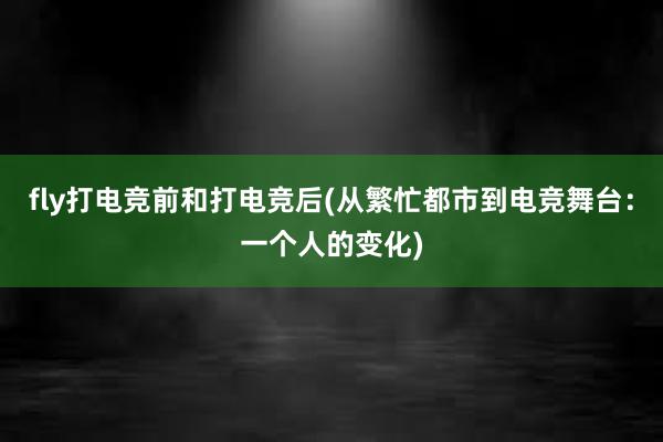 fly打电竞前和打电竞后(从繁忙都市到电竞舞台：一个人的变化)