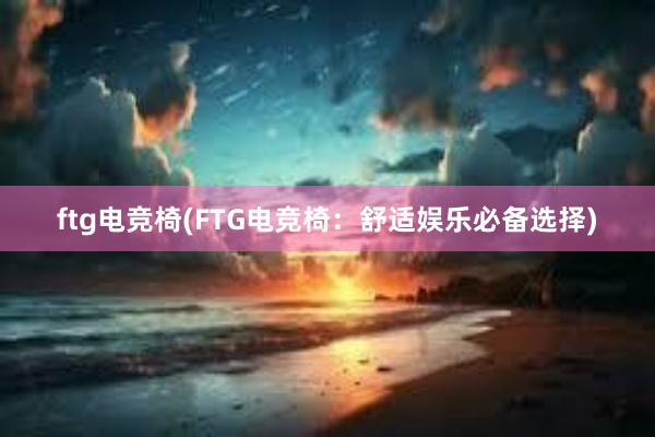 ftg电竞椅(FTG电竞椅：舒适娱乐必备选择)