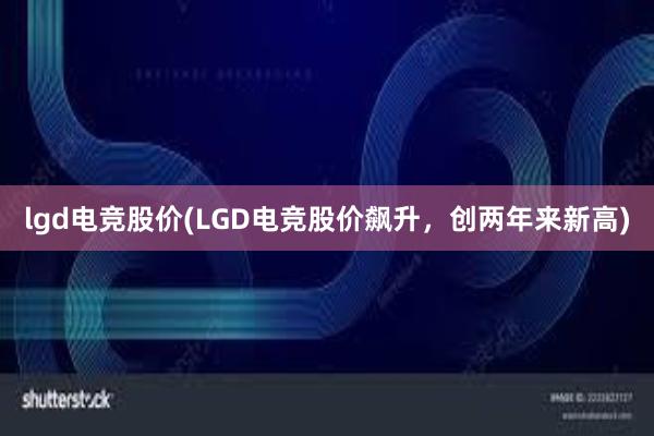 lgd电竞股价(LGD电竞股价飙升，创两年来新高)