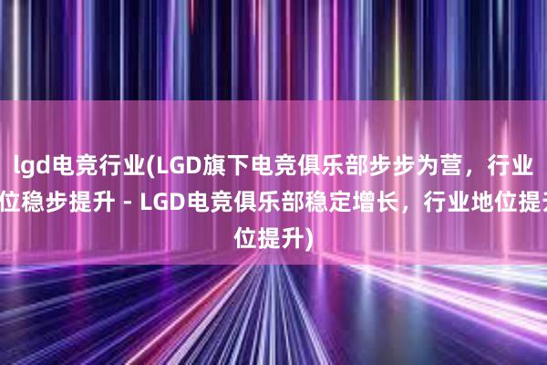 lgd电竞行业(LGD旗下电竞俱乐部步步为营，行业地位稳步提升 - LGD电竞俱乐部稳定增长，行业地位提升)