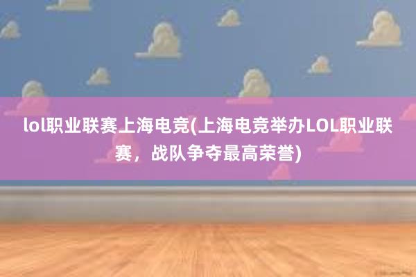 lol职业联赛上海电竞(上海电竞举办LOL职业联赛，战队争夺最高荣誉)