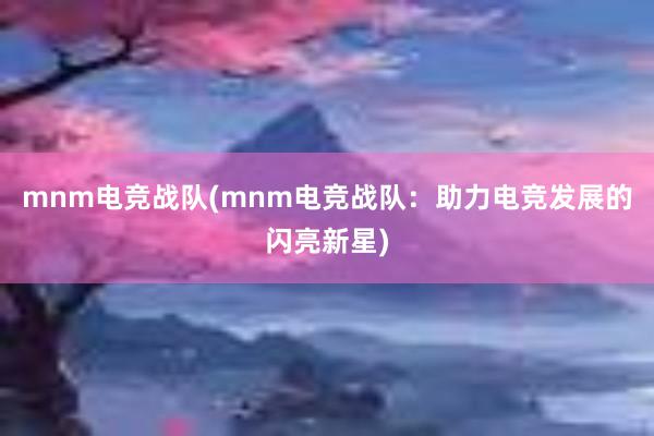 mnm电竞战队(mnm电竞战队：助力电竞发展的闪亮新星)