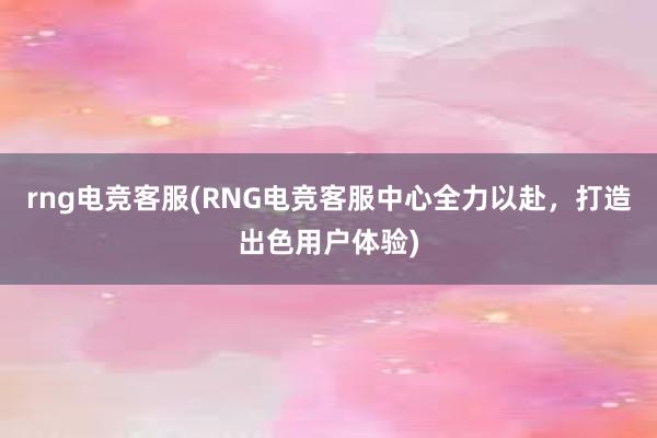 rng电竞客服(RNG电竞客服中心全力以赴，打造出色用户体验)