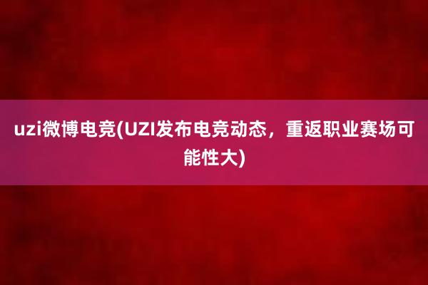 uzi微博电竞(UZI发布电竞动态，重返职业赛场可能性大)