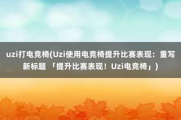 uzi打电竞椅(Uzi使用电竞椅提升比赛表现：重写新标题 「提升比赛表现！Uzi电竞椅」)