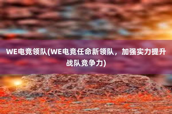 WE电竞领队(WE电竞任命新领队，加强实力提升战队竞争力)