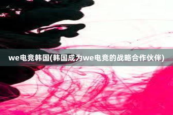 we电竞韩国(韩国成为we电竞的战略合作伙伴)