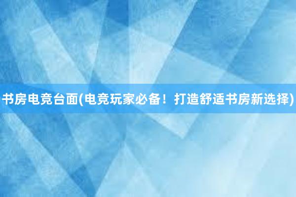 书房电竞台面(电竞玩家必备！打造舒适书房新选择)