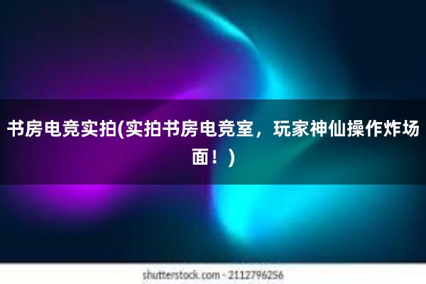 书房电竞实拍(实拍书房电竞室，玩家神仙操作炸场面！)