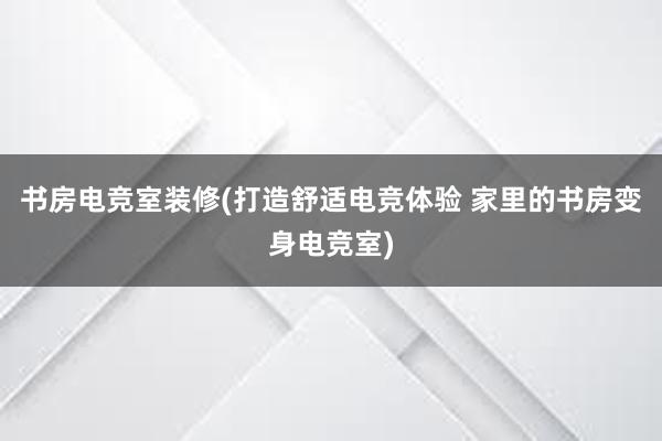 书房电竞室装修(打造舒适电竞体验 家里的书房变身电竞室)