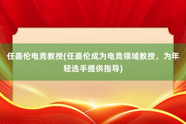 任嘉伦电竞教授(任嘉伦成为电竞领域教授，为年轻选手提供指导)