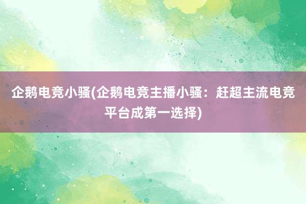 企鹅电竞小骚(企鹅电竞主播小骚：赶超主流电竞平台成第一选择)