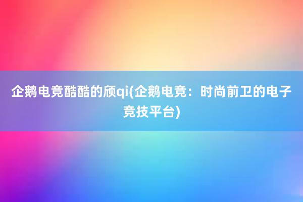 企鹅电竞酷酷的颀qi(企鹅电竞：时尚前卫的电子竞技平台)