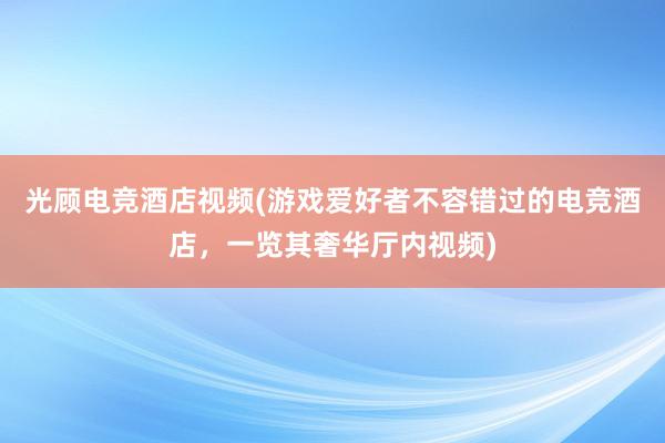 光顾电竞酒店视频(游戏爱好者不容错过的电竞酒店，一览其奢华厅内视频)