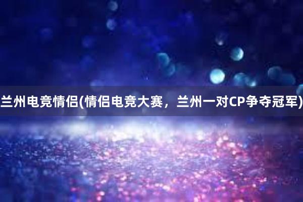 兰州电竞情侣(情侣电竞大赛，兰州一对CP争夺冠军)