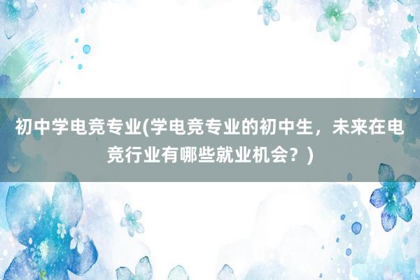 初中学电竞专业(学电竞专业的初中生，未来在电竞行业有哪些就业机会？)