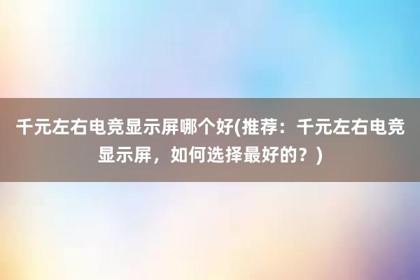 千元左右电竞显示屏哪个好(推荐：千元左右电竞显示屏，如何选择最好的？)