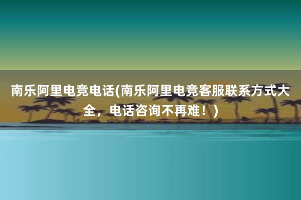 南乐阿里电竞电话(南乐阿里电竞客服联系方式大全，电话咨询不再难！)