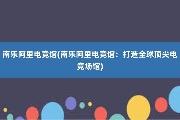 南乐阿里电竞馆(南乐阿里电竞馆：打造全球顶尖电竞场馆)