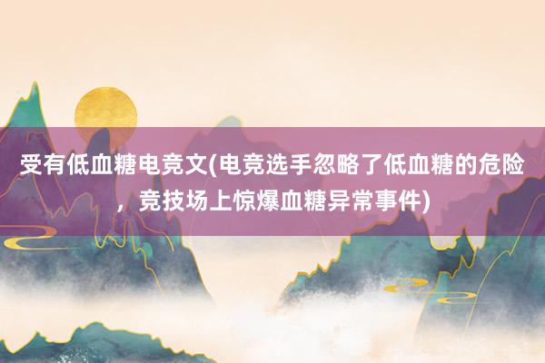 受有低血糖电竞文(电竞选手忽略了低血糖的危险，竞技场上惊爆血糖异常事件)