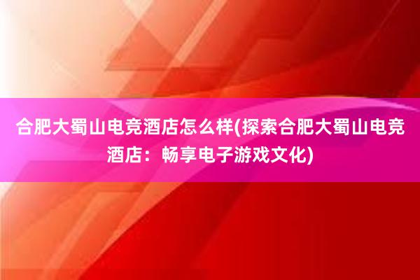 合肥大蜀山电竞酒店怎么样(探索合肥大蜀山电竞酒店：畅享电子游戏文化)