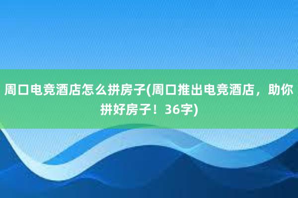 周口电竞酒店怎么拼房子(周口推出电竞酒店，助你拼好房子！36字)