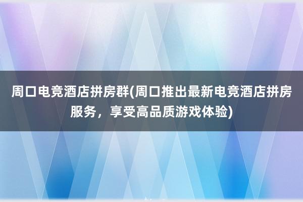 周口电竞酒店拼房群(周口推出最新电竞酒店拼房服务，享受高品质游戏体验)