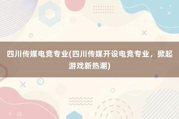 四川传媒电竞专业(四川传媒开设电竞专业，掀起游戏新热潮)