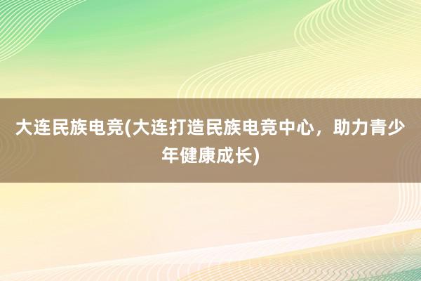 大连民族电竞(大连打造民族电竞中心，助力青少年健康成长)