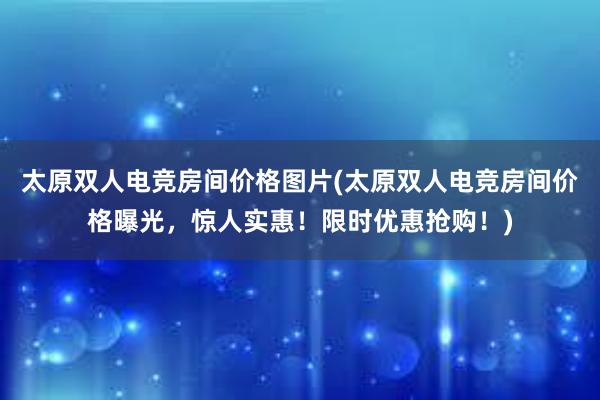 太原双人电竞房间价格图片(太原双人电竞房间价格曝光，惊人实惠！限时优惠抢购！)