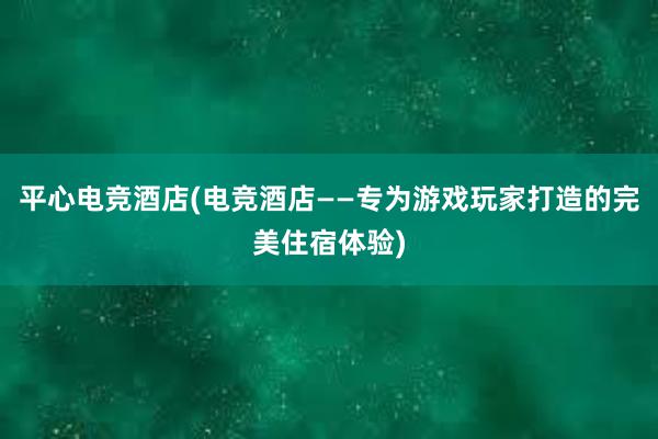 平心电竞酒店(电竞酒店——专为游戏玩家打造的完美住宿体验)