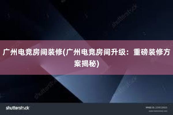 广州电竞房间装修(广州电竞房间升级：重磅装修方案揭秘)