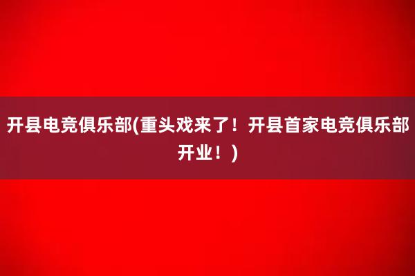 开县电竞俱乐部(重头戏来了！开县首家电竞俱乐部开业！)