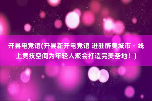 开县电竞馆(开县新开电竞馆 进驻醉美城市 - 线上竞技空间为年轻人聚会打造完美圣地！)