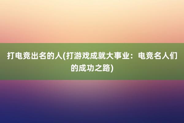 打电竞出名的人(打游戏成就大事业：电竞名人们的成功之路)