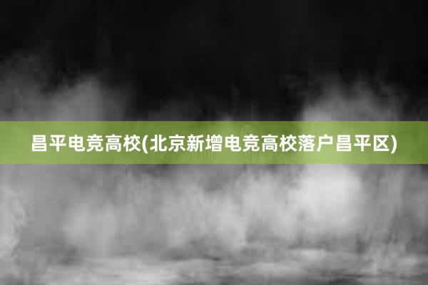 昌平电竞高校(北京新增电竞高校落户昌平区)