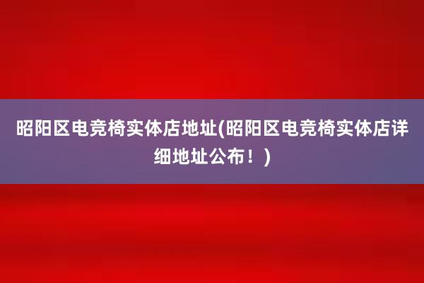 昭阳区电竞椅实体店地址(昭阳区电竞椅实体店详细地址公布！)