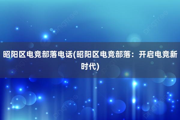 昭阳区电竞部落电话(昭阳区电竞部落：开启电竞新时代)