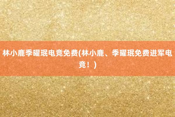 林小鹿季曜珉电竞免费(林小鹿、季曜珉免费进军电竞！)