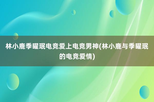 林小鹿季曜珉电竞爱上电竞男神(林小鹿与季曜珉的电竞爱情)