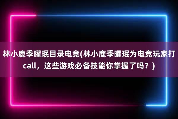 林小鹿季曜珉目录电竞(林小鹿季曜珉为电竞玩家打call，这些游戏必备技能你掌握了吗？)