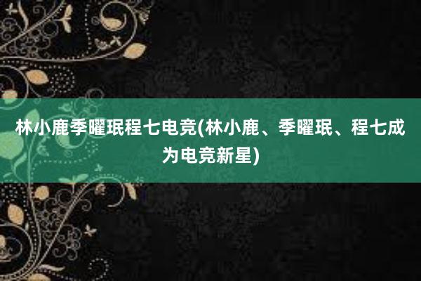 林小鹿季曜珉程七电竞(林小鹿、季曜珉、程七成为电竞新星)