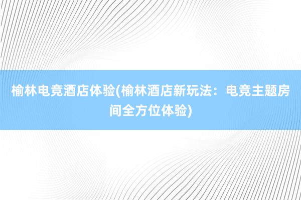 榆林电竞酒店体验(榆林酒店新玩法：电竞主题房间全方位体验)