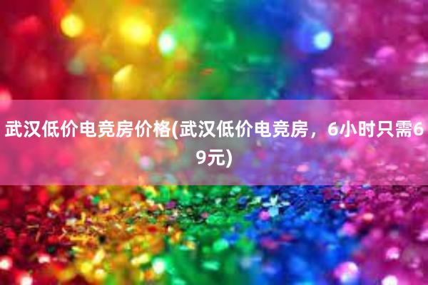 武汉低价电竞房价格(武汉低价电竞房，6小时只需69元)