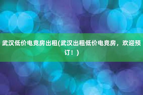 武汉低价电竞房出租(武汉出租低价电竞房，欢迎预订！)