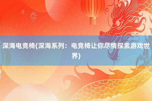 深海电竞椅(深海系列：电竞椅让你尽情探索游戏世界)