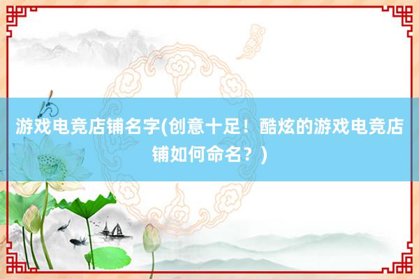 游戏电竞店铺名字(创意十足！酷炫的游戏电竞店铺如何命名？)