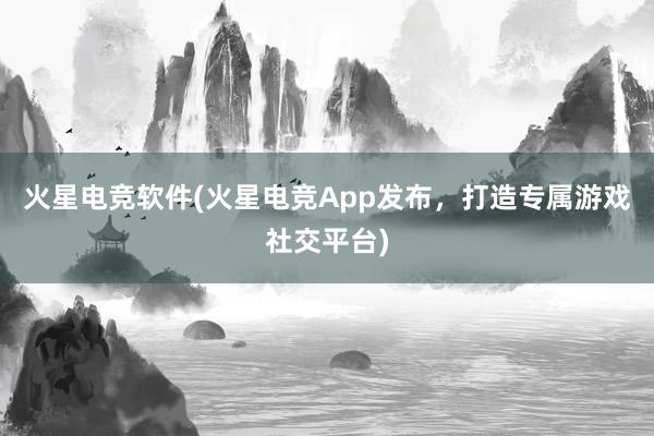 火星电竞软件(火星电竞App发布，打造专属游戏社交平台)