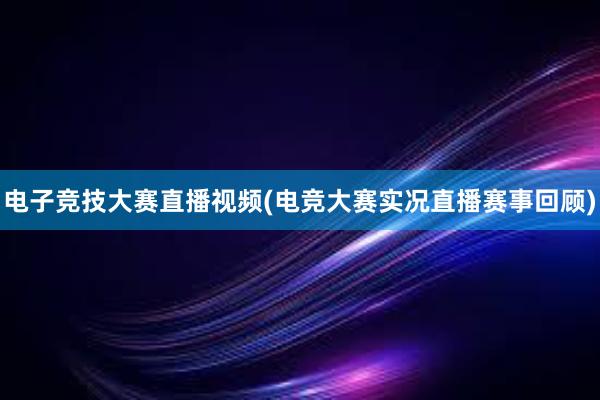 电子竞技大赛直播视频(电竞大赛实况直播赛事回顾)